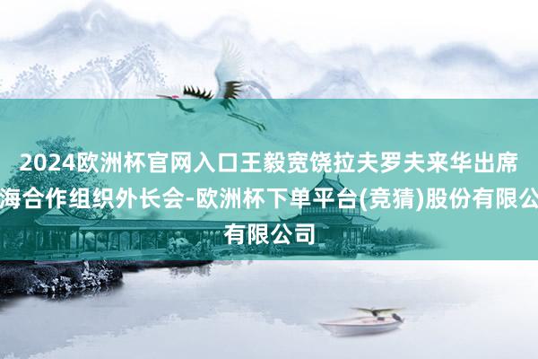 2024欧洲杯官网入口王毅宽饶拉夫罗夫来华出席上海合作组织外长会-欧洲杯下单平台(竞猜)股份有限公司