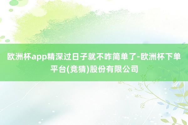欧洲杯app精深过日子就不咋简单了-欧洲杯下单平台(竞猜)股份有限公司
