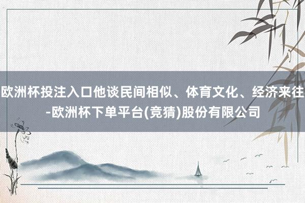 欧洲杯投注入口他谈民间相似、体育文化、经济来往-欧洲杯下单平台(竞猜)股份有限公司