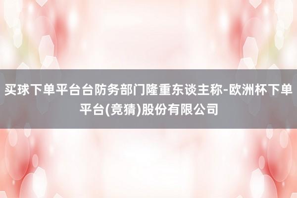 买球下单平台台防务部门隆重东谈主称-欧洲杯下单平台(竞猜)股份有限公司