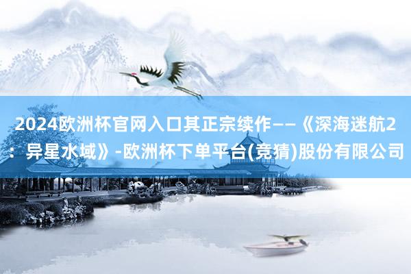2024欧洲杯官网入口其正宗续作——《深海迷航2：异星水域》-欧洲杯下单平台(竞猜)股份有限公司