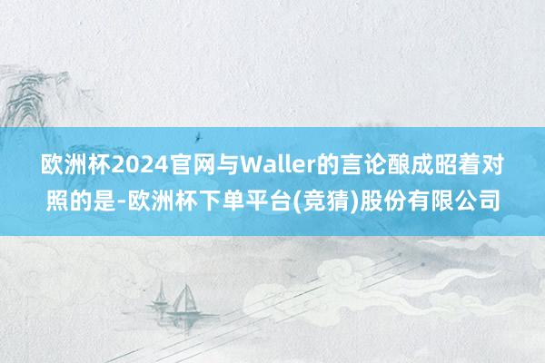 欧洲杯2024官网　　与Waller的言论酿成昭着对照的是-欧洲杯下单平台(竞猜)股份有限公司
