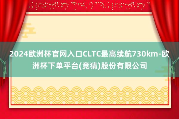 2024欧洲杯官网入口CLTC最高续航730km-欧洲杯下单平台(竞猜)股份有限公司