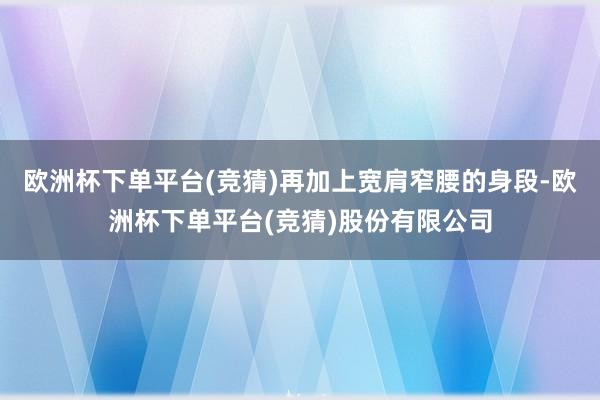 欧洲杯下单平台(竞猜)再加上宽肩窄腰的身段-欧洲杯下单平台(竞猜)股份有限公司