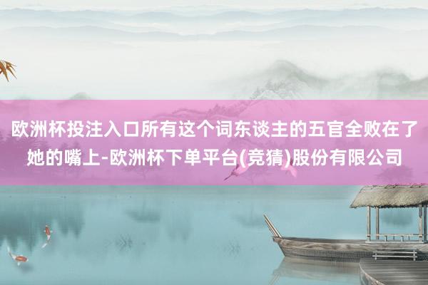 欧洲杯投注入口所有这个词东谈主的五官全败在了她的嘴上-欧洲杯下单平台(竞猜)股份有限公司