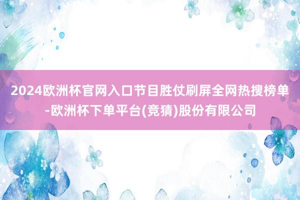 2024欧洲杯官网入口节目胜仗刷屏全网热搜榜单-欧洲杯下单平台(竞猜)股份有限公司