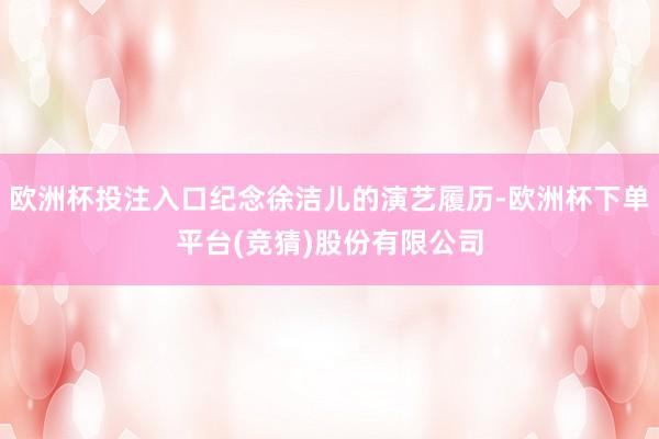 欧洲杯投注入口纪念徐洁儿的演艺履历-欧洲杯下单平台(竞猜)股份有限公司