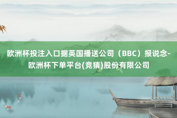 欧洲杯投注入口据英国播送公司（BBC）报说念-欧洲杯下单平台(竞猜)股份有限公司