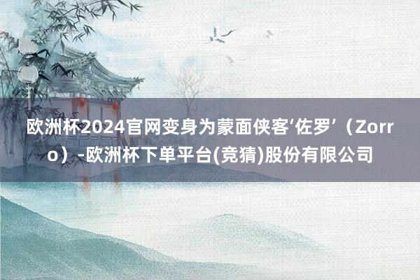 欧洲杯2024官网变身为蒙面侠客‘佐罗’（Zorro）-欧洲杯下单平台(竞猜)股份有限公司