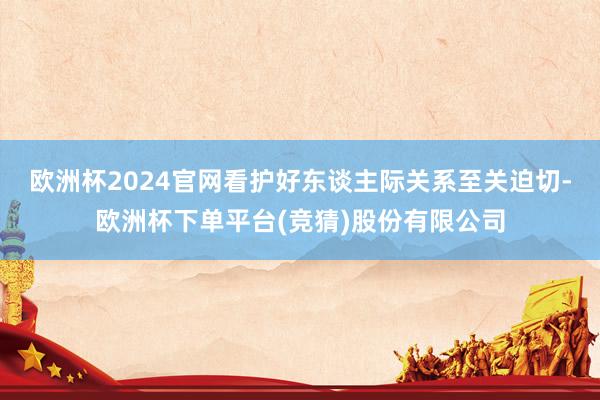 欧洲杯2024官网看护好东谈主际关系至关迫切-欧洲杯下单平台(竞猜)股份有限公司