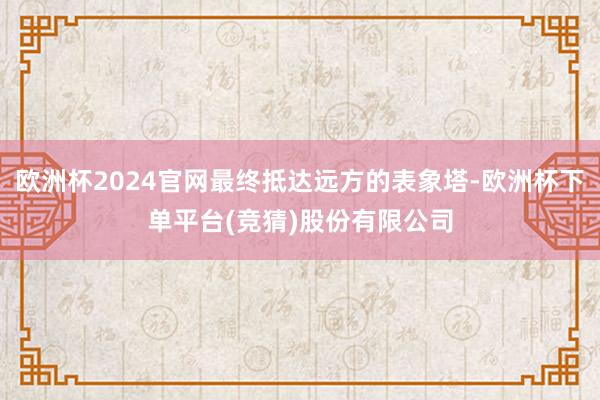 欧洲杯2024官网最终抵达远方的表象塔-欧洲杯下单平台(竞猜)股份有限公司