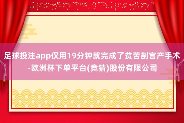 足球投注app仅用19分钟就完成了贫苦剖宫产手术-欧洲杯下单平台(竞猜)股份有限公司