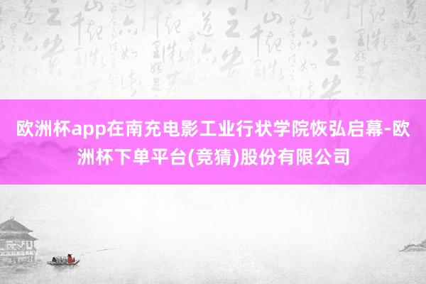 欧洲杯app在南充电影工业行状学院恢弘启幕-欧洲杯下单平台(竞猜)股份有限公司