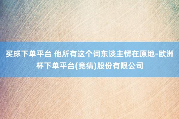 买球下单平台 他所有这个词东谈主愣在原地-欧洲杯下单平台(竞猜)股份有限公司