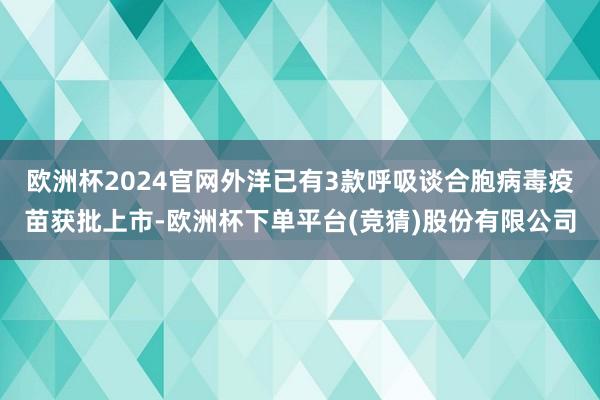 欧洲杯2024官网外洋已有3款呼吸谈合胞病毒疫苗获批上市-欧洲杯下单平台(竞猜)股份有限公司