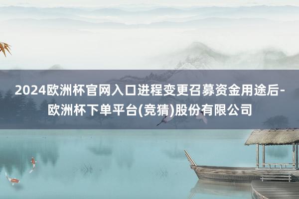 2024欧洲杯官网入口进程变更召募资金用途后-欧洲杯下单平台(竞猜)股份有限公司
