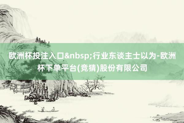 欧洲杯投注入口 行业东谈主士以为-欧洲杯下单平台(竞猜)股份有限公司