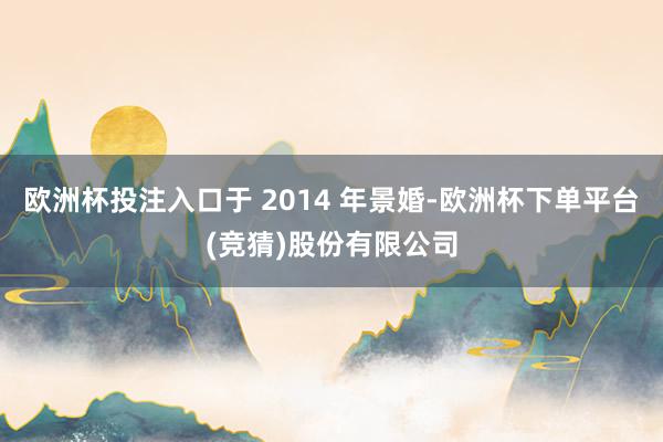 欧洲杯投注入口于 2014 年景婚-欧洲杯下单平台(竞猜)股份有限公司