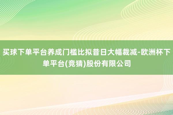买球下单平台养成门槛比拟昔日大幅裁减-欧洲杯下单平台(竞猜)股份有限公司