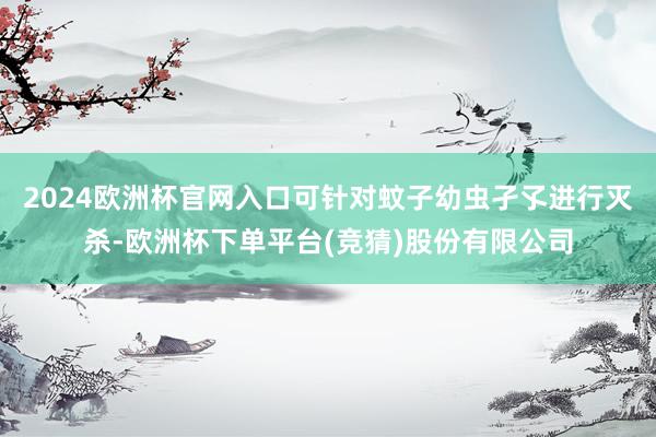 2024欧洲杯官网入口可针对蚊子幼虫孑孓进行灭杀-欧洲杯下单平台(竞猜)股份有限公司