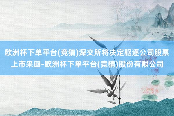 欧洲杯下单平台(竞猜)深交所将决定驱逐公司股票上市来回-欧洲杯下单平台(竞猜)股份有限公司