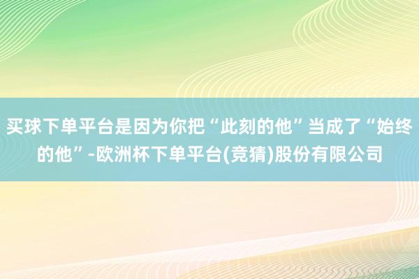 买球下单平台是因为你把“此刻的他”当成了“始终的他”-欧洲杯下单平台(竞猜)股份有限公司