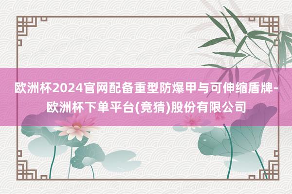 欧洲杯2024官网配备重型防爆甲与可伸缩盾牌-欧洲杯下单平台(竞猜)股份有限公司