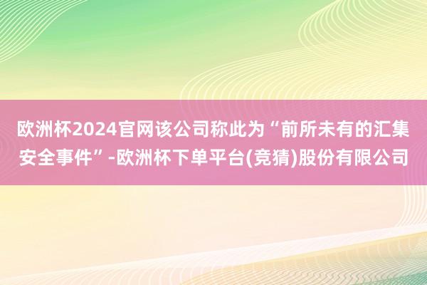 欧洲杯2024官网该公司称此为“前所未有的汇集安全事件”-欧洲杯下单平台(竞猜)股份有限公司