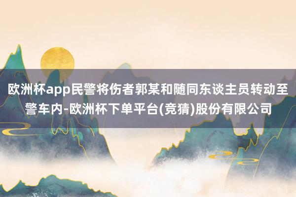 欧洲杯app民警将伤者郭某和随同东谈主员转动至警车内-欧洲杯下单平台(竞猜)股份有限公司