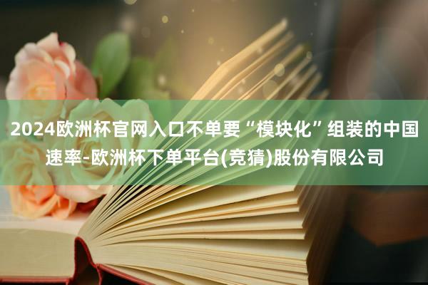 2024欧洲杯官网入口不单要“模块化”组装的中国速率-欧洲杯下单平台(竞猜)股份有限公司