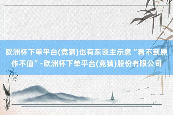 欧洲杯下单平台(竞猜)也有东谈主示意“看不到原作不值”-欧洲杯下单平台(竞猜)股份有限公司