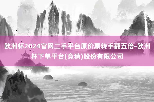 欧洲杯2024官网二手平台原价票转手翻五倍-欧洲杯下单平台(竞猜)股份有限公司