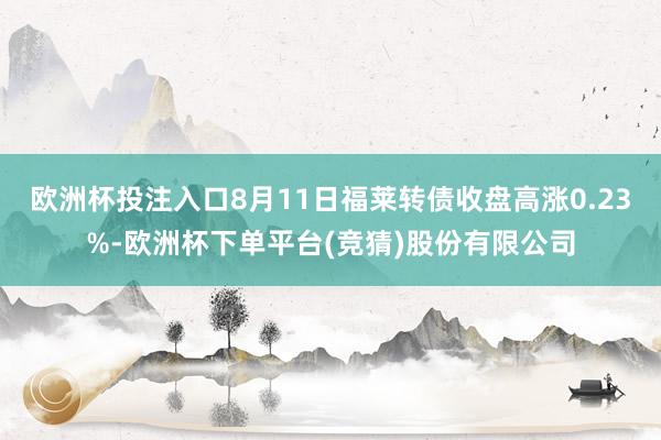 欧洲杯投注入口8月11日福莱转债收盘高涨0.23%-欧洲杯下单平台(竞猜)股份有限公司