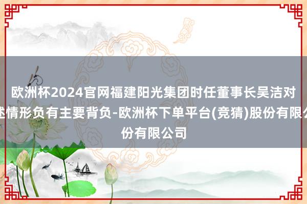 欧洲杯2024官网福建阳光集团时任董事长吴洁对上述情形负有主要背负-欧洲杯下单平台(竞猜)股份有限公司