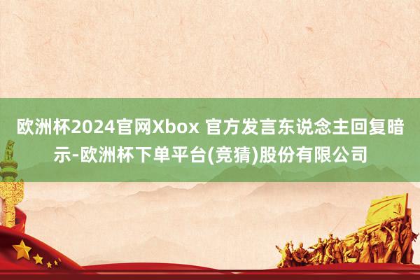 欧洲杯2024官网Xbox 官方发言东说念主回复暗示-欧洲杯下单平台(竞猜)股份有限公司