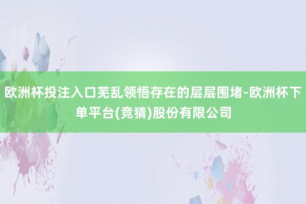 欧洲杯投注入口芜乱领悟存在的层层围堵-欧洲杯下单平台(竞猜)股份有限公司