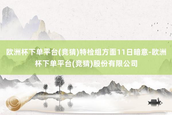 欧洲杯下单平台(竞猜)特检组方面11日暗意-欧洲杯下单平台(竞猜)股份有限公司