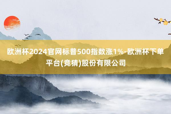 欧洲杯2024官网标普500指数涨1%-欧洲杯下单平台(竞猜)股份有限公司