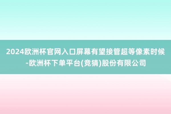 2024欧洲杯官网入口屏幕有望接管超等像素时候-欧洲杯下单平台(竞猜)股份有限公司