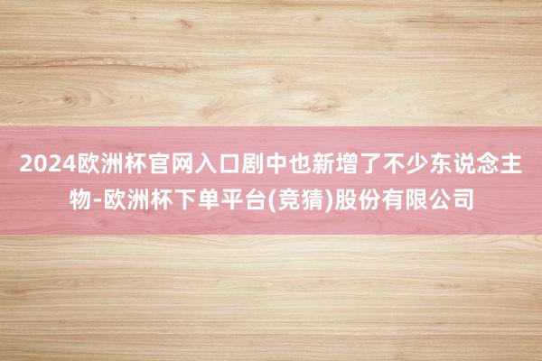 2024欧洲杯官网入口剧中也新增了不少东说念主物-欧洲杯下单平台(竞猜)股份有限公司