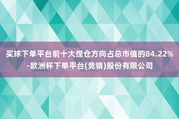 买球下单平台前十大捏仓方向占总市值的84.22%-欧洲杯下单平台(竞猜)股份有限公司