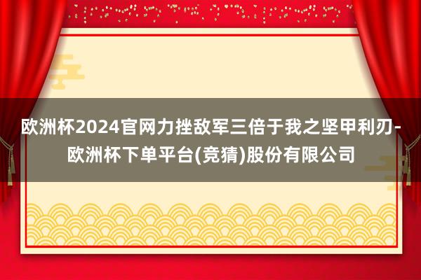 欧洲杯2024官网力挫敌军三倍于我之坚甲利刃-欧洲杯下单平台(竞猜)股份有限公司