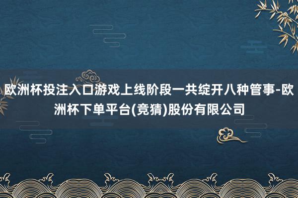 欧洲杯投注入口游戏上线阶段一共绽开八种管事-欧洲杯下单平台(竞猜)股份有限公司