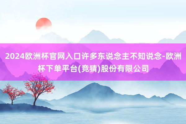 2024欧洲杯官网入口许多东说念主不知说念-欧洲杯下单平台(竞猜)股份有限公司