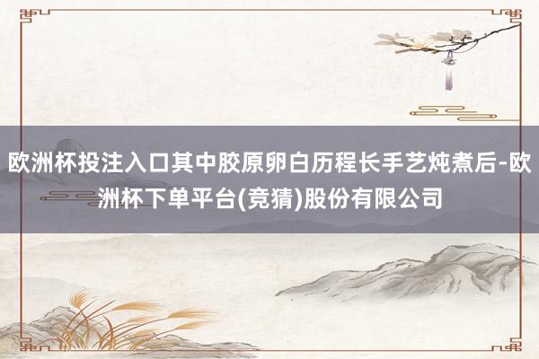 欧洲杯投注入口其中胶原卵白历程长手艺炖煮后-欧洲杯下单平台(竞猜)股份有限公司