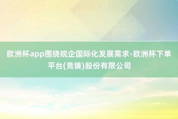 欧洲杯app围绕皖企国际化发展需求-欧洲杯下单平台(竞猜)股份有限公司