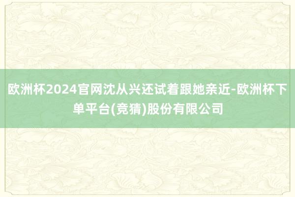 欧洲杯2024官网沈从兴还试着跟她亲近-欧洲杯下单平台(竞猜)股份有限公司