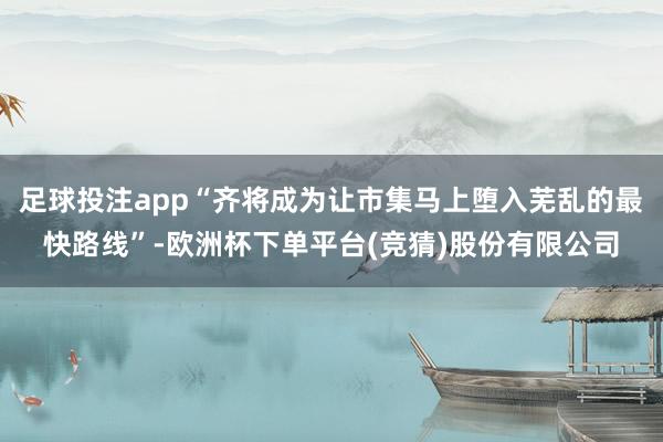 足球投注app“齐将成为让市集马上堕入芜乱的最快路线”-欧洲杯下单平台(竞猜)股份有限公司