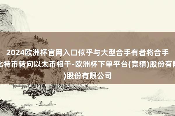 2024欧洲杯官网入口似乎与大型合手有者将合手仓从比特币转向以太币相干-欧洲杯下单平台(竞猜)股份有限公司