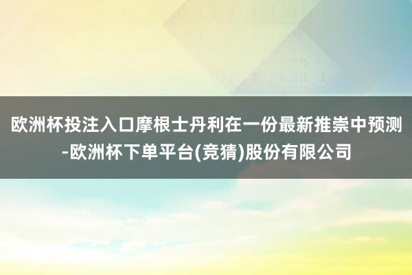 欧洲杯投注入口　　摩根士丹利在一份最新推崇中预测-欧洲杯下单平台(竞猜)股份有限公司